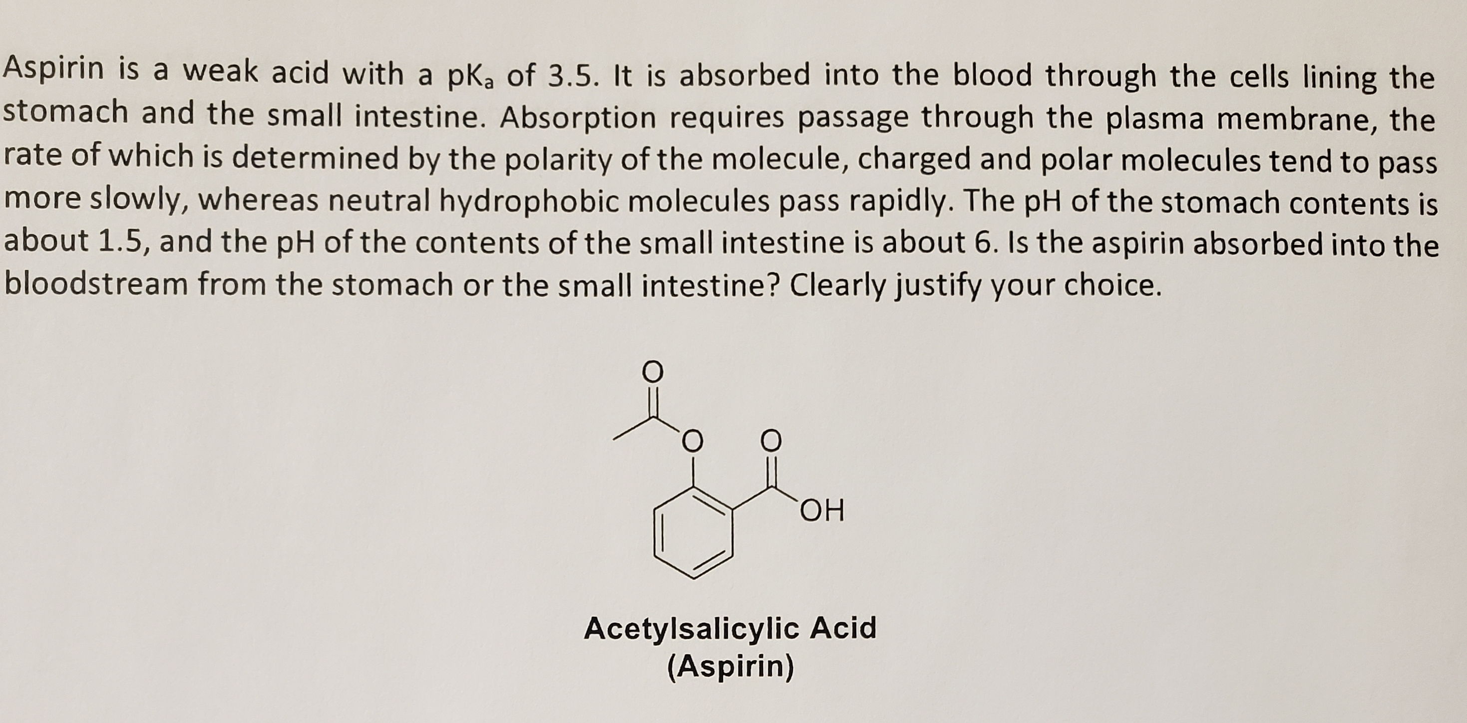 Aspirin is a weak acid with a pk, of 3.5. It is absorbed into the blood through the cells lining the
stomach and the small intestine. Absorption requires passage through the plasma membrane, the
rate of which is determined by the polarity of the molecule, charged and polar molecules tend to pass
more slowly, whereas neutral hydrophobic molecules pass rapidly. The pH of the stomach contents is
about 1.5, and the pH of the contents of the small intestine is about 6. Is the aspirin absorbed into the
bloodstream from the stomach or the small intestine? Clearly justify your choice.
ОН
Acetylsalicylic Acid
(Aspirin)
