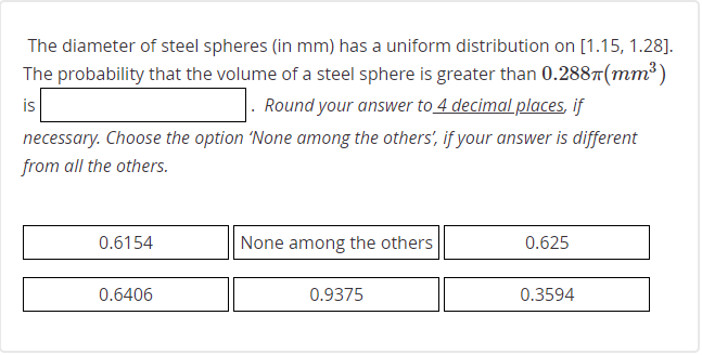 The diameter of steel spheres (in mm) has a uniform distribution on [1.15, 1.28].
The probability that the volume of a steel sphere is greater than 0.2887(mm³)
is
. Round your answer to 4 decimal places, if
necessary. Choose the option 'None among the others', if your answer is different
from all the others.
0.6154
None among the others
0.625
0.6406
0.9375
0.3594
