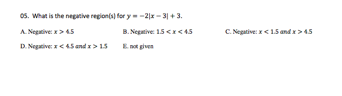 05. What is the negative region(s) for y = -2|x – 3| + 3.
A. Negative: x > 4.5
B. Negative: 1.5 <x< 4.5
C. Negative: x < 1.5 and x > 4.5
D. Negative: x < 4.5 and x > 1.5
E. not given
