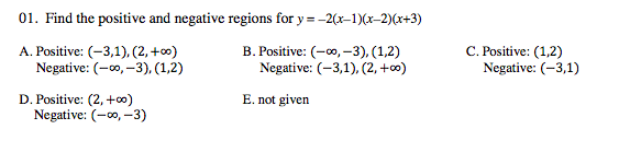 01. Find the positive and negative regions for y = -2(x-1)(x-2)(x+3)
A. Positive: (-3,1), (2, +∞)
Negative: (-0, –3), (1,2)
B. Positive: (-00, -3), (1,2)
Negative: (-3,1), (2, +c0)
C. Positive: (1,2)
Negative: (-3,1)
D. Positive: (2, +0)
E. not given
Negative: (-00, -3)
