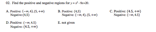 02. Find the positive and negative regions for y = x -9x+20.
A. Positive: (-0, 4), (5, +0)
Negative:(4,5)
B. Positive: (4,5)
Negative: (-00, 4), (5, +0)
C. Positive: (4.5, +0)
Negative: (-00, 4.5)
D. Positive: (-0, 4.5)
Negative: (4.5, +∞)
E. not given
