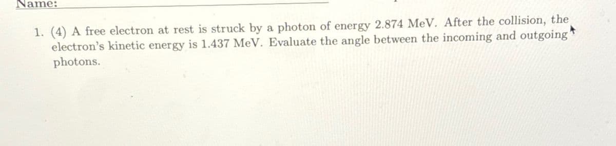 Name:
1. (4) A free electron at rest is struck by a photon of energy 2.874 MeV. After the collision, the
electron's kinetic energy is 1.437 MeV. Evaluate the angle between the incoming and outgoing"
photons.