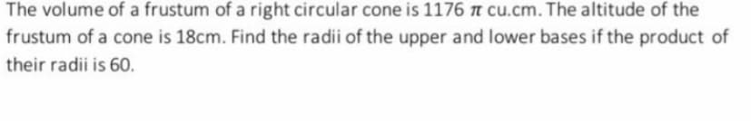 The volume of a frustum of a right circular cone is 1176 n cu.cm. The altitude of the
frustum of a cone is 18cm. Find the radii of the upper and lower bases if the product of
their radii is 60.
