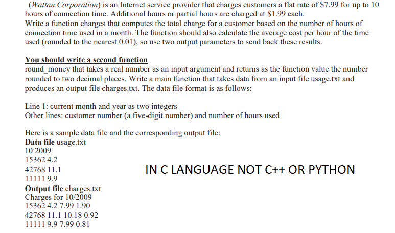 (Wattan Corporation) is an Internet service provider that charges customers a flat rate of $7.99 for up to 10
hours of connection time. Additional hours or partial hours are charged at $1.99 each.
Write a function charges that computes the total charge for a customer based on the number of hours of
connection time used in a month. The function should also calculate the average cost per hour of the time
used (rounded to the nearest 0.01), so use two output parameters to send back these results.
You should write a second function
round_money that takes a real number as an input argument and returns as the function value the number
rounded to two decimal places. Write a main function that takes data from an input file usage.txt and
produces an output file charges.txt. The data file format is as follows:
Line 1: current month and year as two integers
Other lines: customer number (a five-digit number) and number of hours used
Here is a sample data file and the corresponding output file:
Data file usage.txt
10 2009
15362 4.2
IN C LANGUAGE NOT C++ OR PYTHON
42768 11.1
11111 9.9
Output file charges.txt
Charges for 10/2009
15362 4.2 7.99 1.90
42768 11.1 10.18 0.92
11111 9.9 7.99 0.81

