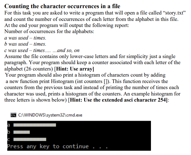Counting the character occurrences in a file
For this task you are asked to write a program that will open a file called “story.txt"
and count the number of occurrences of each letter from the alphabet in this file.
At the end your program will output the following report:
Number of occurrences for the alphabets:
a was used – times.
b was used – times.
c was used – times. .and so, on
Assume the file contains only lower-case letters and for simplicity just a single
paragraph. Your program should keep a counter associated with each letter of the
alphabet (26 counters) [Hint: Use array]
Your program should also print a histogram of characters count by adding
a new function print Histogram (int counters []). This function receives the
counters from the previous task and instead of printing the number of times each
character was used, prints a histogram of the counters. An example histogram for
three letters is shown below) [Hint: Use the extended asci character 254]:
ON C:\WINDOWS\system32\cmd.exe
a
b
Press any key to continue
