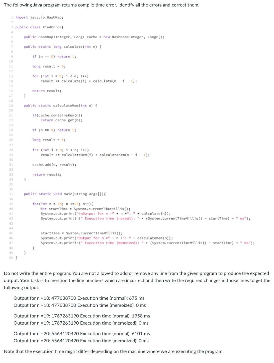 The following Java program returns compile time error. Identify all the errors and correct them.
1 import java.io. HashMap;
3 public class FindError{
4
public HashMap<Integer, Long cache new HashMap<Integer, Long> ();
public static long calculate(int n) {
if (n == 0) return 1;
10
11
long result = ;
12
for (int 1 0; 1< n; 1++)
result += calculate(i) . calculate(n -i- 1);
13
14
15
16
return result;
17
18
19
public static calculateMem(int n) {
20
if(cache.containskey (n))
return cache.get(n);
21
22
23
24
if (n == 6) return 1;
25
26
long result = 0;
27
for (int 1 = 0; 1 < n; 1++)
result += calculateMem (i) * calculateMem (n - i - 1);
28
29
30
31
cache. add(n, result);
32
33
return result;
34
35
36
37
public static void main(String args[]){
38
39
for (int n = 18; n <=28; n++) {
40
int startTime = System.currentTimeNillis();
System.out.print("\noutput forn =" +n +": " + calculate(n));
System.out.println(" Execution time (normal): ". (System.currentTimeMillis() - startTime) +" ms");
41
42
43
44
startTime - System.currentTimeMillis();
System.out.print ("Output for n =" +n +": " + calculateMem (n));
System.out.println(" Execution time (memoized): ". (System.currentTimeMillis() - startTime) " ms");
45
46
47
48
49
50 }
Do not write the entire program. You are not allowed to add or remove any line from the given program to produce the expected
output. Your task is to mention the line numbers which are incorrect and then write the required changes in those lines to get the
following output:
Output for n =18: 477638700 Execution time (normal): 675 ms
Output for n =18: 477638700 Execution time (memoized): 0 ms
Output for n =19: 176726319O Execution time (normal): 1958 ms
Output for n =19: 176726319O Execution time (memoized): 0 ms
Output for n =20: 6564120420 Execution time (normal): 6101 ms
Output for n =20: 6564120420 Execution time (memoized): 0 ms
Note that the execution time might differ depending on the machine where we are executing the program.
