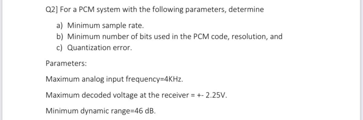 Q2] For a PCM system with the following parameters, determine
a) Minimum sample rate.
b) Minimum number of bits used in the PCM code, resolution, and
c) Quantization error.
Parameters:
Maximum analog input frequency=4KHZ.
Maximum decoded voltage at the receiver = +- 2.25V.
Minimum dynamic range=46 dB.
