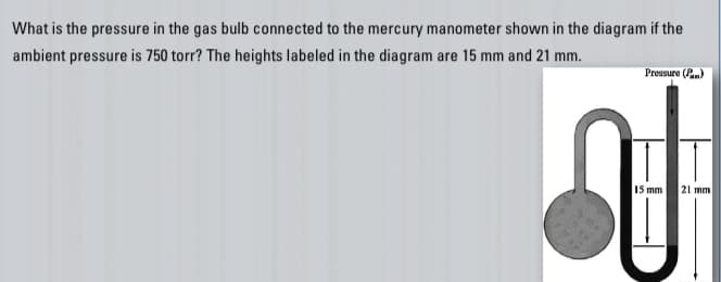 What is the pressure in the gas bulb connected to the mercury manometer shown in the diagram if the
ambient pressure is 750 torr? The heights labeled in the diagram are 15 mm and 21 mm.
Pressure (Pan)
J
15 mm 21 mm