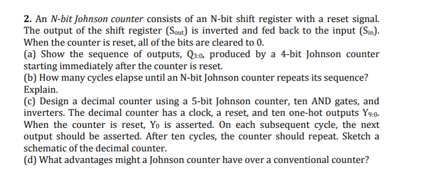 2. An N-bit Johnson counter consists of an N-bit shift register with a reset signal.
The output of the shift register (Sout) is inverted and fed back to the input (Sin).
When the counter is reset, all of the bits are cleared to 0.
(a) Show the sequence of outputs, Q3:0, produced by a 4-bit Johnson counter
starting immediately after the counter is reset.
(b) How many cycles elapse until an N-bit Johnson counter repeats its sequence?
Explain.
(c) Design a decimal counter using a 5-bit Johnson counter, ten AND gates, and
inverters. The decimal counter has a clock, a reset, and ten one-hot outputs Y9:0.
When the counter is reset, Yo is asserted. On each subsequent cycle, the next
output should be asserted. After ten cycles, the counter should repeat. Sketch a
schematic of the decimal counter.
(d) What advantages might a Johnson counter have over a conventional counter?
