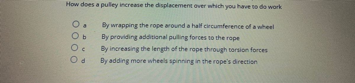 How does a pulley increase the displacement over which you have to do work
O
By wrapping the rope around a half circumference of a wheel
By providing additional pulling forces to the rope
By increasing the length of the rope through torsion forces
By adding more wheels spinning in the rope's direction