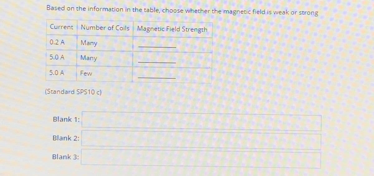 Based on the information in the table, choose whether the magnetic field is weak or strong
Current Number of Coils Magnetic Field Strength
0.2 A
Many
Many
5.0 A
5.0 A
(Standard SPS10 c)
Blank 1:
Blank 2:
Few
Blank 3: