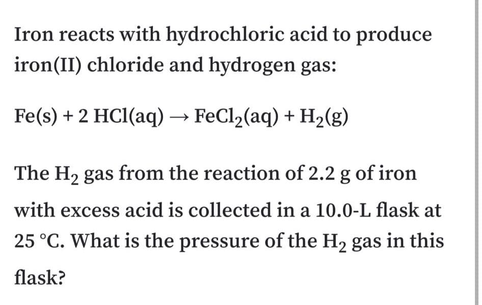 Iron reacts with hydrochloric acid to produce
iron(II) chloride and hydrogen gas:
Fe(s) + 2 HC1(aq) → FeCl2(aq) + H2(g)
The H2 gas from the reaction of 2.2 g of iron
with excess acid is collected in a 10.0-L flask at
25 °C. What is the pressure of the H2 gas in this
flask?
