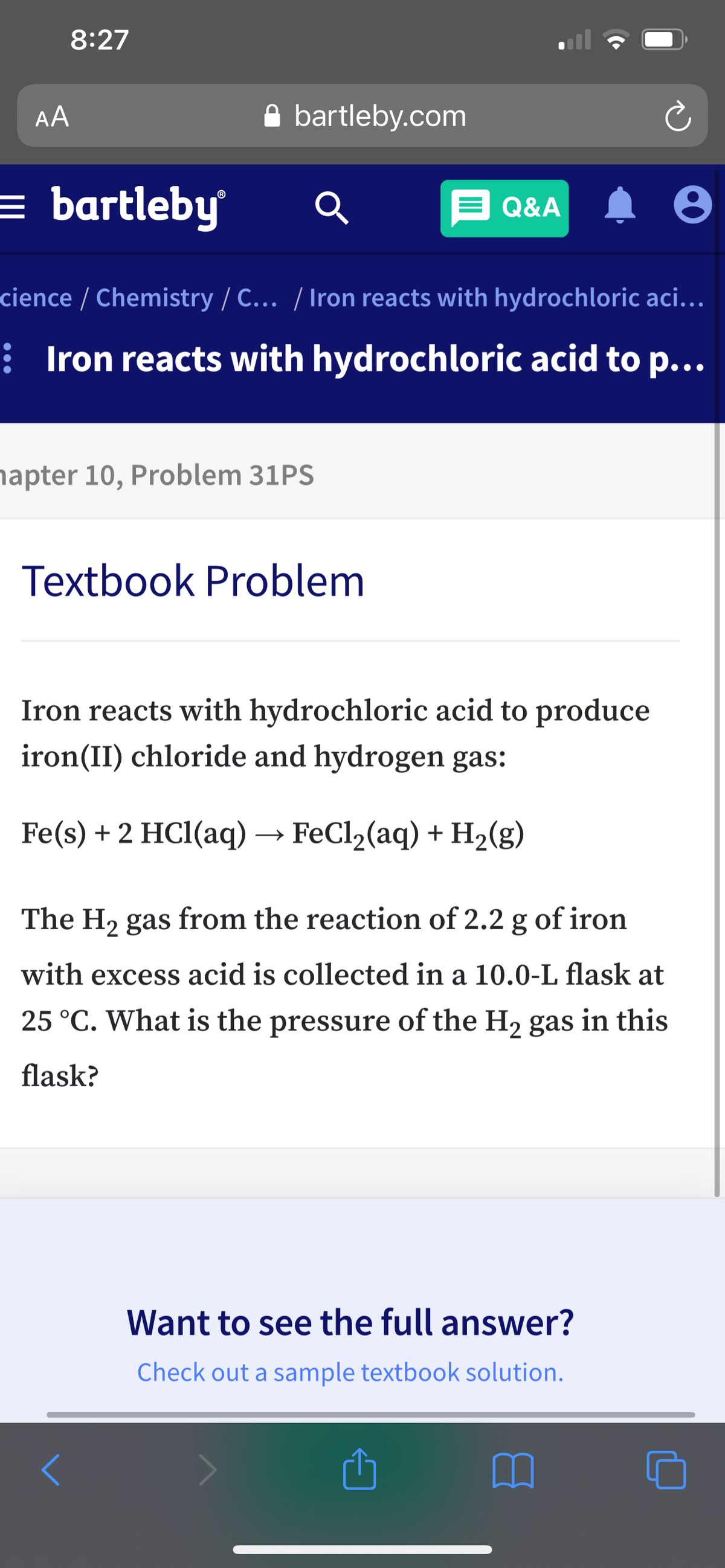 8:27
AA
A bartleby.com
= bartleby
E Q&A
cience / Chemistry / C... / Iron reacts with hydrochloric aci...
: Iron reacts with hydrochloric acid to p...
napter 10, Problem 31PS
Textbook Problem
Iron reacts with hydrochloric acid to produce
iron(II) chloride and hydrogen gas:
Fe(s) + 2 HCl(aq) → FeCl2(aq) + H2(g)
The H2 gas from the reaction of 2.2 g of iron
with excess acid is collected in a 10.0-L flask at
25 °C. What is the pressure of the H2 gas in this
flask?
Want to see the full answer?
Check out a sample textbook solution.
