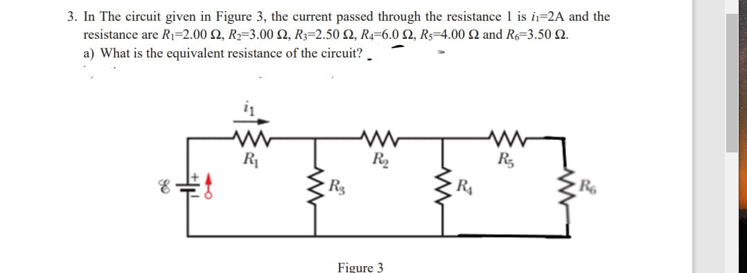 3. In The circuit given in Figure 3, the current passed through the resistance 1 is i=2A and the
resistance are Ri-2.00 Ω, R-3.00 Ω, R-2.50 Ω, R-6.0 Ω, R4.00 Ω and R6-3.50 Ω.
a) What is the equivalent resistance of the circuit?
R
R3
R3
R4
R6
Figure 3
