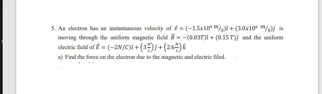 5. An electron has an instantaneous velocity of ở = (-1.5x104 m/s)î+ (3.0x106 m/s)î is
moving through the uniform magnetic field B = -(0.037)î + (0.15 T)f and the uniform
electric field of È = (-2N/C)î+ (3ª)j+(2.6-) &
a) Find the force on the electron due to the magnetic and electric filed.
