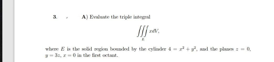 3.
A) Evaluate the triple integral
xdV,
E
where E is the solid region bounded by the cylinder 4 = x² + y?, and the planes z = 0,
y = 3z, x = 0 in the first octant.
