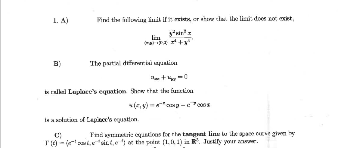 1. A)
Find the following limit if it exists, or show that the limit does not exist,
sin x
lim
(x,4)¬(0,0) x4+y4
B)
The partial differential equation
Uer + Uyy = 0
is called Laplace's equation. Show that the function
u (x, y) = e cos y - e cos a
is a solution of Laplace's equation.
Find symmetric equations for the tangent line to the space curve given by
C)
I (t) = (e-t cos t, e-t sin t, e-t) at the point (1,0, 1) in R°. Justify your answer.
