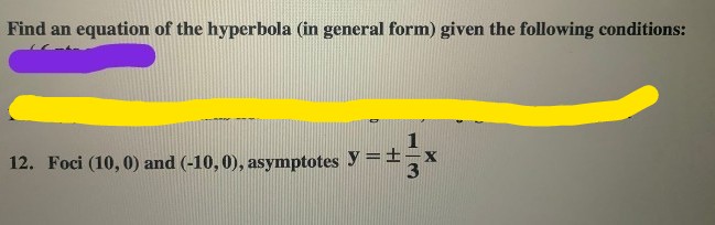 Find an equation of the hyperbola (in general form) given the following conditions:
12. Foci (10, 0) and (-10, 0), asymptotes y =±,x
