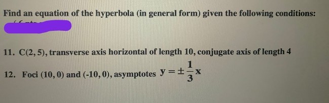 Find an equation of the hyperbola (in general form) given the following conditions:
11. C(2, 5), transverse axis horizontal of length 10, conjugate axis of length 4
12. Foci (10, 0) and (-10, 0), asymptotes y =±,x
3
