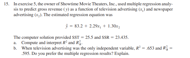 15. In exercise 5, the owner of Showtime Movie Theaters, Inc., used multiple regression analy-
sis to predict gross revenue ( y) as a function of television advertising (x,) and newspaper
advertising (x,). The estimated regression equation was
ŷ = 83.2 + 2.29.x, + 1.30x,
The computer solution provided SST = 25.5 and SSR = 23.435.
a. Compute and interpret R² and Rå.
b. When television advertising was the only independent variable, R? = .653 and R =
.595. Do you prefer the multiple regression results? Explain.
