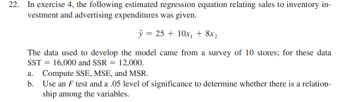22. In exercise 4, the following estimated regression equation relating sales to inventory in-
vestment and advertising expenditures was given.
ŷ = 25 + 10x, + 8x,
The data used to develop the model came from a survey of 10 stores; for these data
SST = 16,000 and SSR = 12,000.
a. Compute SSE, MSE, and MSR.
b. Use an F test and a .05 level of significance to determine whether there is a relation-
ship among the variables.
