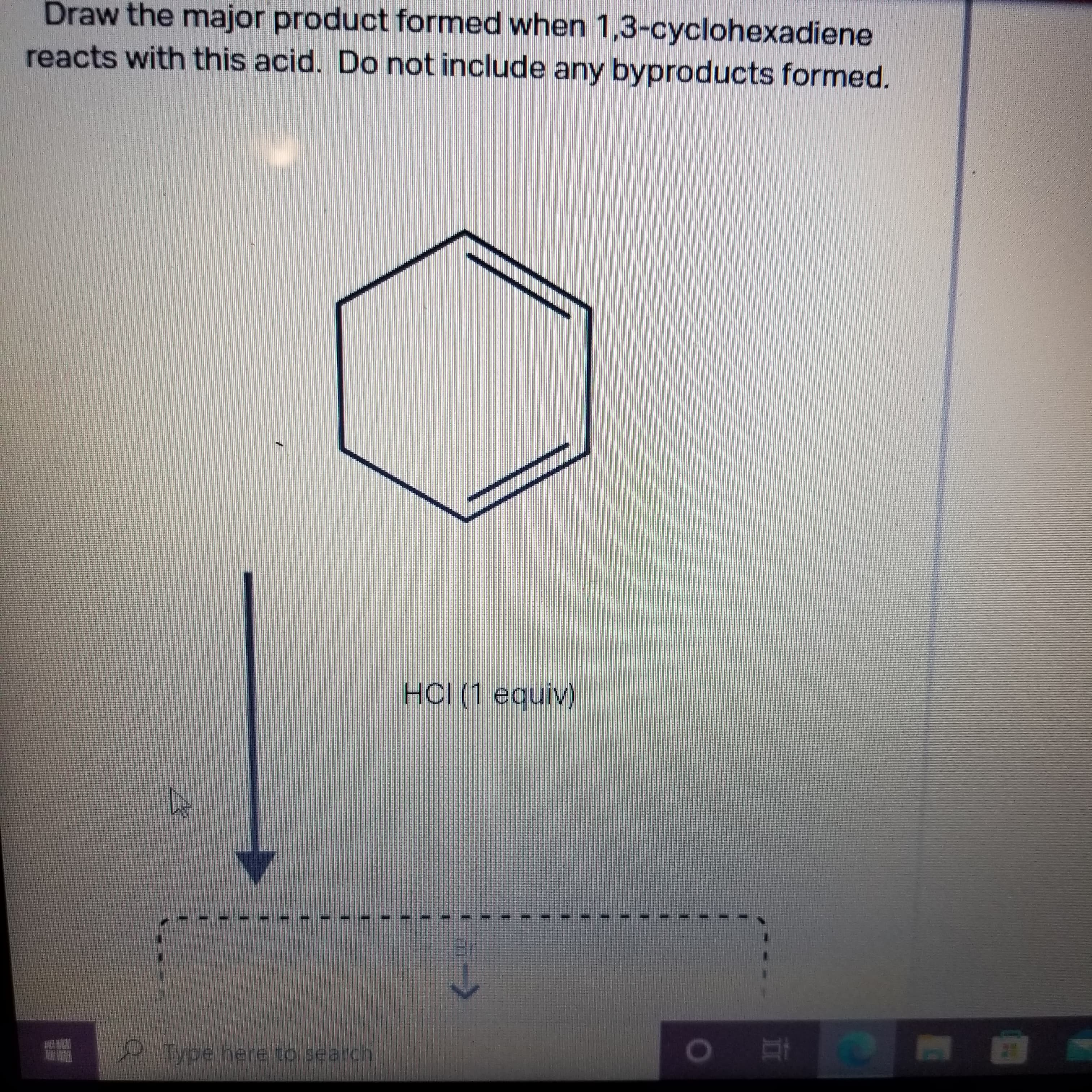 Draw the major product formed when 1,3-cyclohexadiene
reacts with this acid. Do not include any byproducts formed.
HCI (1 equiv)
Type here to search
