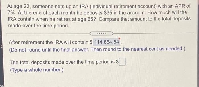E
e
At age 22, someone sets up an IRA (individual retirement account) with an APR of
7%. At the end of each month he deposits $35 in the account. How much will the
IRA contain when he retires at age 65? Compare that amount to the total deposits
made over the time period.
After retirement the IRA will contain $ 114,664.54.
(Do not round until the final answer. Then round to the nearest cent as needed.)
The total deposits made over the time period is $
(Type a whole number.)
