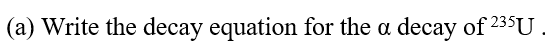 (a) Write the decay equation for the a decay of 235U
