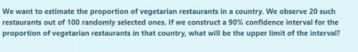 We want to estimate the proportion of vegetarian restaurants in a country. We observe 20 such
restaurants out of 100 randomly selected ones. If we construct a 90% confidence interval for the
proportion of vegetarian restaurants in that country, what will be the upper limit of the interval?
