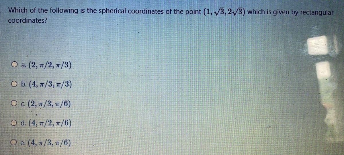 Which of the following is the spherical coordinates of the point (1, /3, 2/3) which is given by rectangular
coordinates?
О a. (2, п/2, п/3).
O b. (4, n/3, n/3)
Ο c (2, π/3, π/ )
O d. (4, /2, 1/6)
О е. (4, п/3, п/6)
