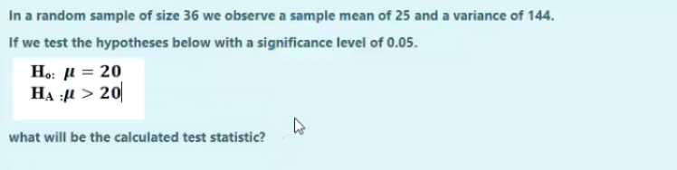 In a random sample of size 36 we observe a sample mean of 25 and a variance of 144.
If we test the hypotheses below with a significance level of 0.05.
Ho: µ = 20
HẠ :4 > 20
what will be the calculated test statistic?
