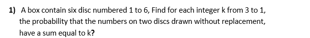 1) A box contain six disc numbered 1 to 6, Find for each integer k from 3 to 1,
the probability that the numbers on two discs drawn without replacement,
have a sum equal to k?
