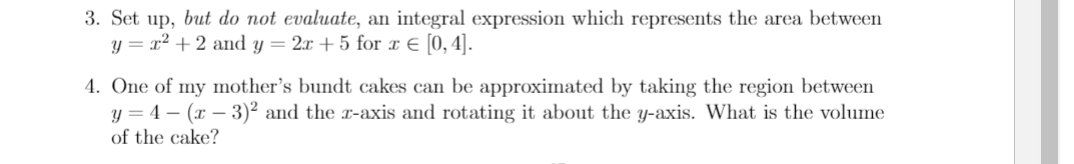 3. Set up, but do not evaluate, an integral expression which represents the area between
y = x² + 2 and y = 2x + 5 for x E [0,4].
4. One of my mother's bundt cakes can be approximated by taking the region between
y = 4 – (x – 3)² and the x-axis and rotating it about the y-axis. What is the volume
of the cake?
