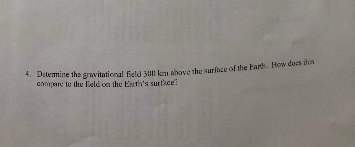 4. Determine the gravitational field 300 km above the surface of the Earth. How does this
compare to the field on the Earth's surface?
