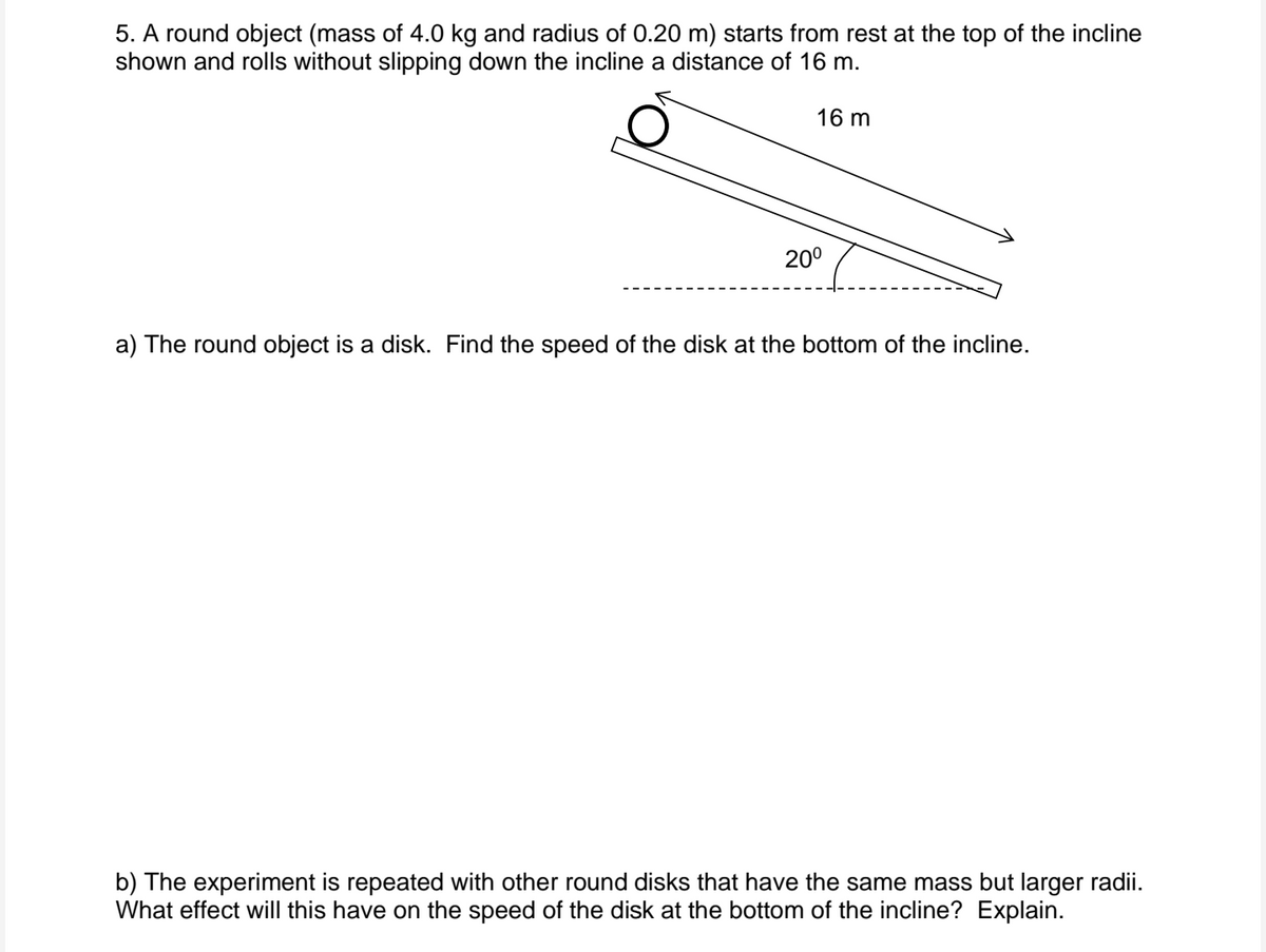 5. A round object (mass of 4.0 kg and radius of 0.20 m) starts from rest at the top of the incline
shown and rolls without slipping down the incline a distance of 16 m.
16 m
200
a) The round object is a disk. Find the speed of the disk at the bottom of the incline.
b) The experiment is repeated with other round disks that have the same mass but larger radii.
What effect will this have on the speed of the disk at the bottom of the incline? Explain.

