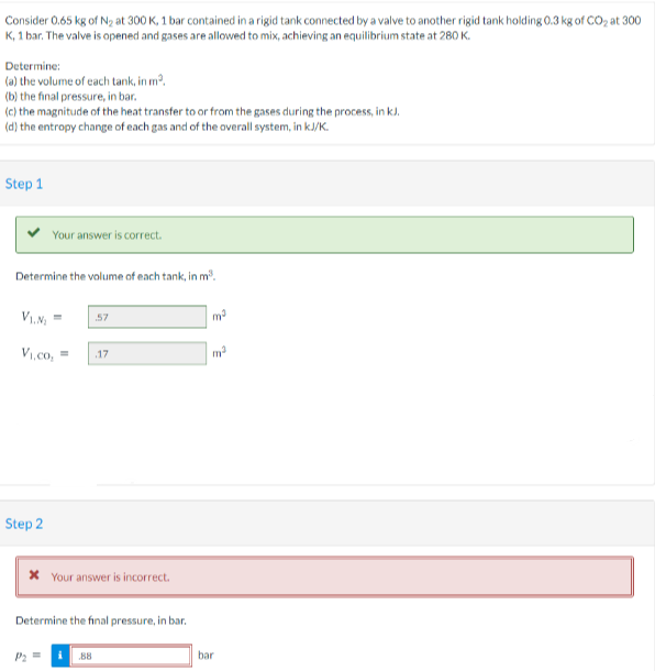 Consider 0.65 kg of N2 at 300 K, 1 bar contained in a rigid tank connected by a valve to another rigid tank holding 0.3 kg of CO, at 300
K, 1 bar. The valve is opened and gases are allowed to mix, achieving an equilibrium state at 280 K.
Determine:
(a) the volume of cach tank, in m?.
(b) the final pressure, in bar.
(c) the magnitude of the heat transfer to or from the gases during the process, in k).
(d) the entropy change of each gas and of the overall system, in kJ/K.
Step 1
Your answer is correct.
Determine the volume of each tank, in m.
57
V1,co,
.17
Step 2
* Your answer is incorrect.
Determine the final pressure, in bar.
P2
B8
bar
