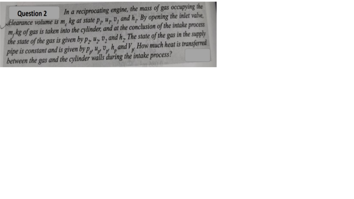 Question 2
Aclearance volume is m̟ kg at state P, u„ v, and h,. By opening the inlet valve,
m,kg of gas is taken into the cylinder, and at the conclusion of the intake process
the state of the gas is given by p, u,„, v, and h, The state of the gas in the supply
pipe is constant and is given by p, u, v, h̟and V, How much heat is transferred
between the gas and the cylinder walls during the intake process?
In a reciprocating engine, the mass of gas occupying the
