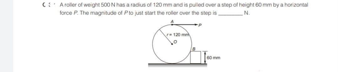 C Aroller of weight 500 N has a radius of 120 mm and is pulled over a step of height 60 mm by a horizontal
force P. The magnitude of Pto just start the roller over the step is
r= 120 mm
B
60 mm
