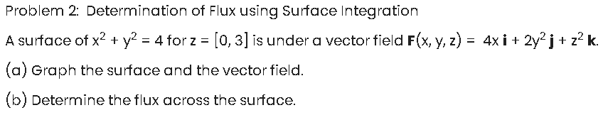 Problem 2: Determination of Flux using Surface Integration
A surface of x? + y = 4 for z =[0,3] is under a vector field F(x, y, z) = 4x i + 2y?j + z? k.
(a) Graph the surface and the vector field.
(b) Determine the flux across the surface.
