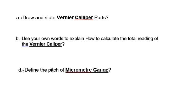 a.-Draw and state Vernier Calliper Parts?
b.-Use your own words to explain How to calculate the total reading of
the Vernier Caliper?
d.-Define the pitch of Micrometre Gauge?
