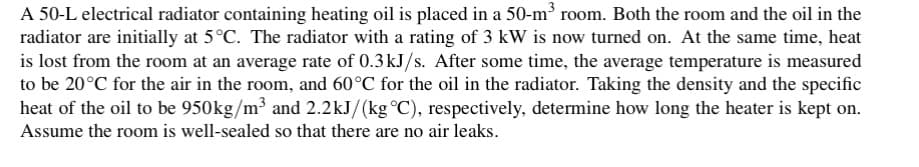 A 50-L electrical radiator containing heating oil is placed in a 50-m³ room. Both the room and the oil in the
radiator are initially at 5°C. The radiator with a rating of 3 kW is now turned on. At the same time, heat
is lost from the room at an average rate of 0.3 kJ/s. After some time, the average temperature is measured
to be 20°C for the air in the room, and 60°C for the oil in the radiator. Taking the density and the specific
heat of the oil to be 950kg/m³ and 2.2kJ/(kg °C), respectively, determine how long the heater is kept on.
Assume the room is well-sealed so that there are no air leaks.