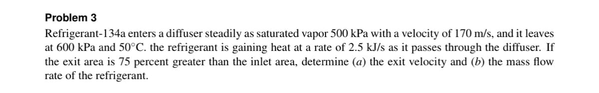 Problem 3
Refrigerant-134a enters a diffuser steadily as saturated vapor 500 kPa with a velocity of 170 m/s, and it leaves
at 600 kPa and 50°C. the refrigerant is gaining heat at a rate of 2.5 kJ/s as it passes through the diffuser. If
the exit area is 75 percent greater than the inlet area, determine (a) the exit velocity and (b) the mass flow
rate of the refrigerant.