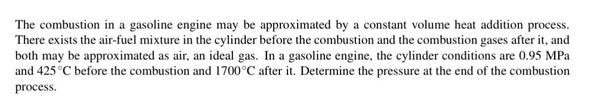 The combustion in a gasoline engine may be approximated by a constant volume heat addition process.
There exists the air-fuel mixture in the cylinder before the combustion and the combustion gases after it, and
both may be approximated as air, an ideal gas. In a gasoline engine, the cylinder conditions are 0.95 MPa
and 425 °C before the combustion and 1700°C after it. Determine the pressure at the end of the combustion
process.