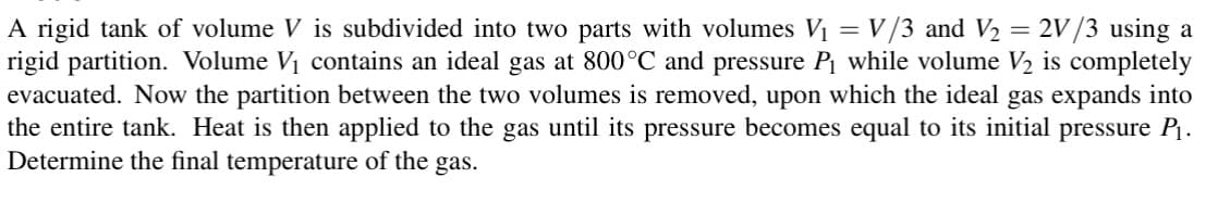 A rigid tank of volume V is subdivided into two parts with volumes V₁ = V/3 and V₂ = 2V/3 using a
rigid partition. Volume V₁ contains an ideal gas at 800°C and pressure P₁ while volume V2 is completely
evacuated. Now the partition between the two volumes is removed, upon which the ideal gas expands into
the entire tank. Heat is then applied to the gas until its pressure becomes equal to its initial pressure P₁.
Determine the final temperature of the gas.