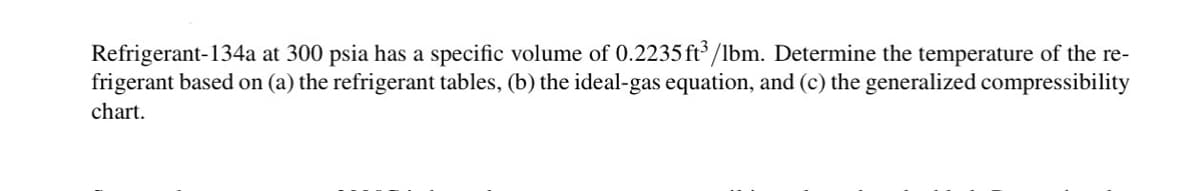 Refrigerant-134a at 300 psia has a specific volume of 0.2235 ft³/lbm. Determine the temperature of the re-
frigerant based on (a) the refrigerant tables, (b) the ideal-gas equation, and (c) the generalized compressibility
chart.