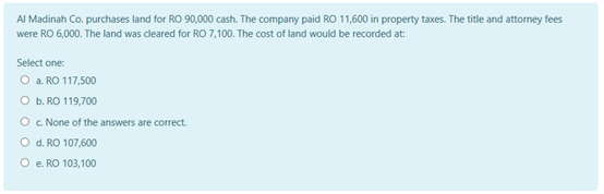 Al Madinah Co. purchases land for RO 90,000 cash. The company paid RO 11,600 in property taxes. The title and attorney fees
were RO 6,000. The land was cleared for RO 7,100. The cost of land would be recorded at
