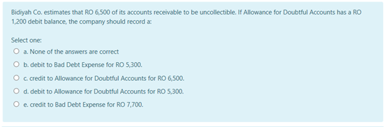 Bidiyah Co. estimates that RO 6,500 of its accounts receivable to be uncollectible. If Allowance for Doubtful Accounts has a RO
1,200 debit balance, the company should record a
Select one:
O a. None of the answers are correct
O b. debit to Bad Debt Expense for RO 5,300.
O c credit to Allowance for Doubtful Accounts for RO 6,500.
O d. debit to Allowance for Doubtful Accounts for RO 5,300.
O e. credit to Bad Debt Expense for RO 7,700.

