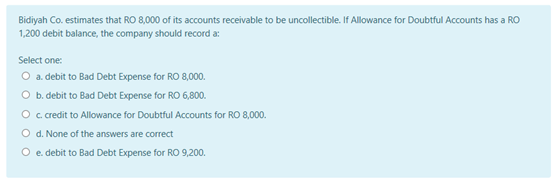 Bidiyah Co. estimates that RO 8,000 of its accounts receivable to be uncollectible. If Allowance for Doubtful Accounts has a RO
1,200 debit balance, the company should record a:
Select one:
O a debit to Bad Debt Expense for RO 8,00.
O b. debit to Bad Debt Expense for RO 6,800.
O c cedit to Allowance for Doubtful Accounts for RO 8,000.
O d. None of the answers are correct
O e debit to Bad Debt Expense for RO 9,200.
