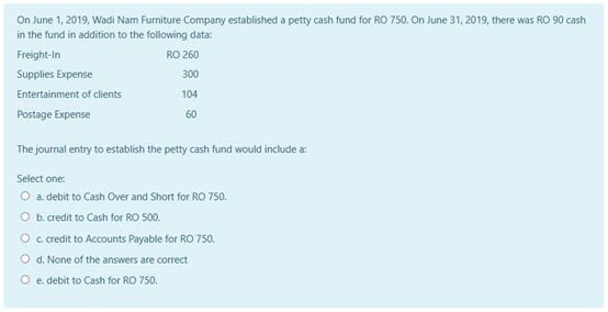 On June 1, 2019, Wadi Nam Furniture Company established a petty cash fund for RO 750. On June 31, 2019, there was RO 90 cash
in the fund in addition to the following data:
Freight-In
RO 260
Supplies Expense
300
Entertainment of clients
104
Postage Expense
60
The journal entry to establish the petty cash fund would include a:
Select one:
O a debit to Cash Over and Short for RO 750.
O b. redit to Cash for RO 500.
O credit to Accounts Payable for RO 750.
O d. None of the answers are correct
O e debit to Cash for RO 750.
