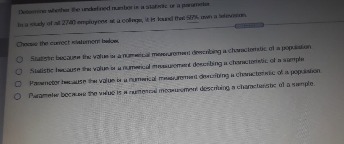 Determine whether the underlined number is a statistic or a parameter
In a study of all 2740 employees at a college, it is found that 55% own a television.
Choose the correct statement below.
Statistic because the value is a numerical measurement describing a characteristic of a population.
Statistic because the value is a numerical measurement describing a characteristic of a sample.
Parameter because the value is a numerical measurement describing a characteristic of a population.
Parameter because the value is a numerical measurement describing a characteristic of a sample.
